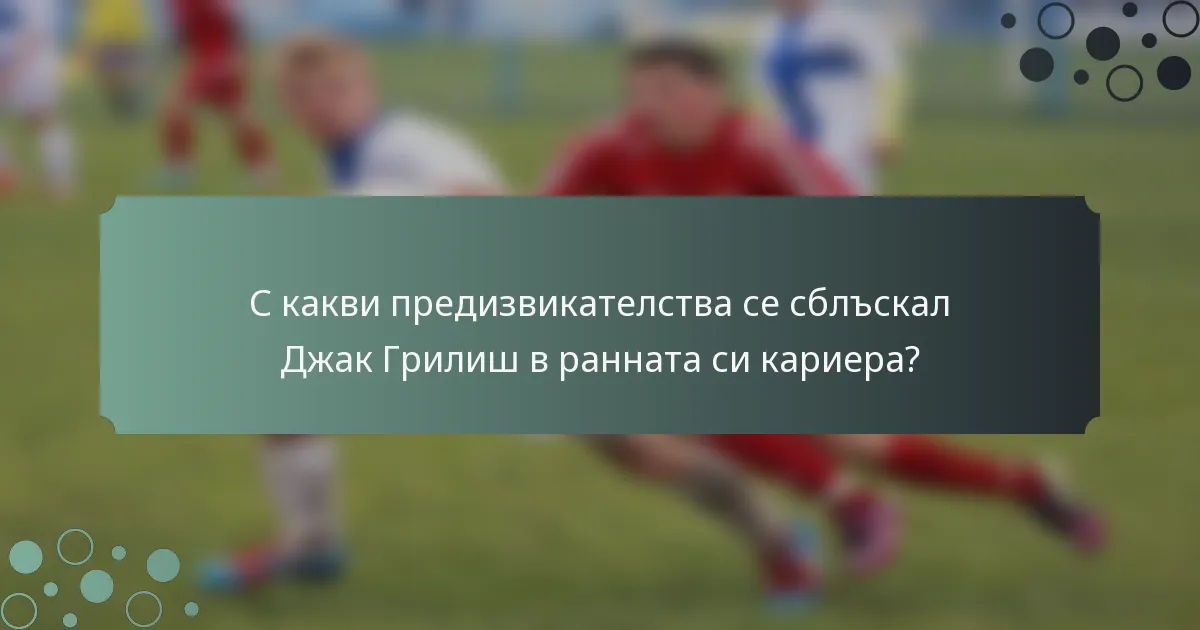 С какви предизвикателства се сблъскал Джак Грилиш в ранната си кариера?